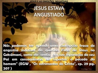 JESUS E AS EMOÇÕES NEGATIVAS

Nós podemos ter apenas uma concepção fraca de
angústia indizível do querido Filho de Deus no
Getsêmani, como ele sentiu em sua separação de seu
Pai em conseqüência de suportar o pecado do
homem" (EGW , "Os sofrimentos de Cristo", cp. 29 pg.
207 )

 