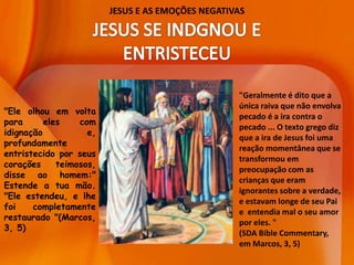 JESUS E AS EMOÇÕES NEGATIVAS

"Ele olhou em volta
para
eles
com
idignação
e,
profundamente
entristecido por seus
corações
teimosos,
disse ao homem:"
Estende a tua mão.
"Ele estendeu, e lhe
foi
completamente
restaurado "(Marcos,
3, 5)

"Geralmente é dito que a
única raiva que não envolva
pecado é a ira contra o
pecado ... O texto grego diz
que a ira de Jesus foi uma
reação momentânea que se
transformou em
preocupação com as
crianças que eram
ignorantes sobre a verdade,
e estavam longe de seu Pai
e entendia mal o seu amor
por eles. "
(SDA Bible Commentary,
em Marcos, 3, 5)

 
