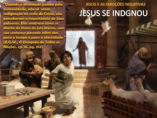"Quando a divindade passou pela
humanidade, não só viam
indignação no rosto de Cristo, eles
perceberam a importância de Suas
palavras. Eles sentiram como se
diante do trono do juiz eterno, com
sua sentença passado sobre eles
para o tempo e para a eternidade "
(E.G.W., O Desejado de Todas as
Nações, cp. 16, pg. 163)

JESUS E AS EMOÇÕES NEGATIVAS

 