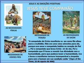 JESUS E AS EMOÇÕES POSITIVAS

AS NECESSIDADES
FÍSICAS
NECESSIDADE DE
PERDÃO

NECESSIDADE DE
LÍDERES FIÉIS

AS NECESSIDADES
DE SAÚDE

"A compaixão de Cristo manifesta-se em como Ele olhou
para a multidão. Não era uma coisa estranha para ele,
porque esse amor e compaixão habita no coração do Pai
... Foi a compaixão que levou Cristo vir do céu. Foi a
compaixão que O levou a revestir Sua divindade com a
humanidade, para que pudesse tocar a humanidade. Isso
o levou a manifestar ternura incomparável e simpatia
para com o homem em sua condição caída "(Signs of the
Times, 25 de agosto de 1898)

 