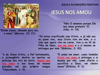 JESUS E AS EMOÇÕES POSITIVAS

“Nós O amamos porque Ele
nos amou primeiro "(1
João, 4: 19)

"Então Jesus, olhando para ele,
o amou“ (Marcos, 10: 21)
"Já estou crucificado com Cristo, e já não sou
eu quem vive, mas Cristo vive em mim, e a
vida que agora vivo na carne, vivo-a na fé do
Filho de Deus, que me amou e a si mesmo se
entregou por mim "(Gálatas, 2: 20)
“e de Jesus Cristo, a fiel testemunha,
o primogênito dentre os mortos eo
príncipe dos reis da terra. Àquele que
nos amou e nos lavou de nossos
pecados
em
seu
próprio
sangue
"(Apocalipse, 1: 5)

"E andai em amor, como também
Cristo nos amou e entregou a si
mesmo por nós, como oferta e
sacrifício a Deus, em cheiro
suave" (Efésios, 5: 2)

 