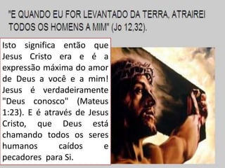 Isto significa então que
Jesus Cristo era e é a
expressão máxima do amor
de Deus a você e a mim!
Jesus é verdadeiramente
"Deus conosco" (Mateus
1:23). E é através de Jesus
Cristo, que Deus está
chamando todos os seres
humanos
caídos
e
pecadores para Si.

 