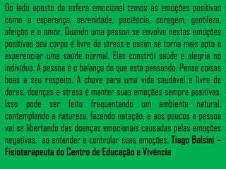 Do lado oposto da esfera emocional temos as emoções positivas
como a esperança, serenidade, paciência, coragem, gentileza,
afeição e o amor. Quando uma pessoa se envolve nestas emoções
positivas seu corpo é livre do stress e assim se torna mais apto a
experenciar uma saúde normal. Elas constrói saúde e alegria no
indivíduo. A pessoa é o balanço do que está pensando. Pense coisas
boas a seu respeito. A chave para uma vida saudável e livre de
dores, doenças e stress é manter suas emoções sempre positivas.
Isso pode ser feito frequentando um ambiente natural,
contemplando a natureza, fazendo natação, e aos poucos a pessoa
vai se libertando das doenças emocionais causadas pelas emoções
negativas, ao entender e controlar suas emoções. Tiago Balsini –
Fisioterapeuta do Centro de Educação e Vivência

 