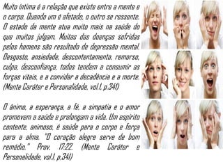 Muito íntima é a relação que existe entre a mente e
o corpo. Quando um é afetado, o outro se ressente.
O estado da mente atua muito mais na saúde do
que muitos julgam. Muitas das doenças sofridas
pelos homens são resultado de depressão mental.
Desgosto, ansiedade, descontentamento, remorso,
culpa, desconfiança, todos tendem a consumir as
forças vitais, e a convidar a decadência e a morte.
(Mente Caráter e Personalidade, vol.1, p.341)
O ânimo, a esperança, a fé, a simpatia e o amor
promovem a saúde e prolongam a vida. Um espírito
contente, animoso, é saúde para o corpo e força
para a alma. "O coração alegre serve de bom
remédio." Prov. 17:22. (Mente Caráter e
Personalidade, vol.1, p.341)

 