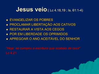 Jesus veio:( Lc 4.18,19 ; Is. 61:1-4)






EVANGELIZAR OS POBRES
PROCLAMAR LIBERTAÇÃO AOS CATIVOS
RESTAURAR A VISTA AOS CEGOS
POR EM LIBERDADE OS OPRIMIDOS
APREGOAR O ANO ACEITÁVEL DO SENHOR

“Hoje se cumpriu a escritura que acabais de ouvir”
Lc 4.21

 