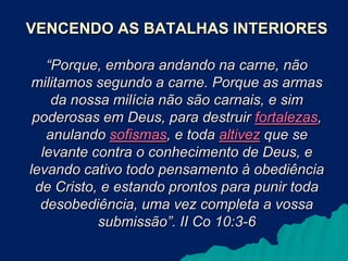 VENCENDO AS BATALHAS INTERIORES
“Porque, embora andando na carne, não
militamos segundo a carne. Porque as armas
da nossa milícia não são carnais, e sim
poderosas em Deus, para destruir fortalezas,
anulando sofismas, e toda altivez que se
levante contra o conhecimento de Deus, e
levando cativo todo pensamento à obediência
de Cristo, e estando prontos para punir toda
desobediência, uma vez completa a vossa
submissão”. II Co 10:3-6

 