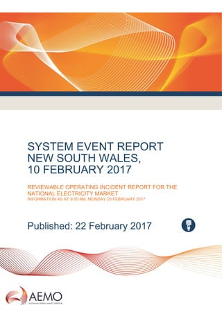 SYSTEM EVENT REPORT
NEW SOUTH WALES,
10 FEBRUARY 2017
REVIEWABLE OPERATING INCIDENT REPORT FOR THE
NATIONAL ELECTRICITY MARKET
INFORMATION AS AT 9.00 AM, MONDAY 20 FEBRUARY 2017
Published: 22 February 2017
 