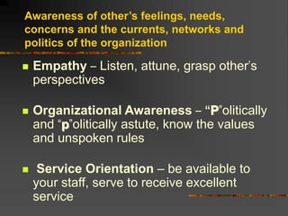 Awareness of other’s feelings, needs,
concerns and the currents, networks and
politics of the organization
 Empathy – Listen, attune, grasp other’s
perspectives
 Organizational Awareness – “P”olitically
and “p”olitically astute, know the values
and unspoken rules
 Service Orientation – be available to
your staff, serve to receive excellent
service
 
