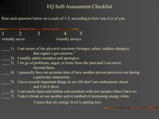 EQ Self-Assessment Checklist
Rate each question below on a scale of 1-5, according to how true it is of you.
1 2 3 4 5
virtually never virtually always
____ 1) I am aware of the physical reactions (twinges, aches, sudden changes)
that signal a gut reaction.”
____ 2) I readily admit mistakes and apologize.
____ 3) I let go of problems, anger, or hurts from the past and I can move
beyond these.
____ 4) I generally have an accurate idea of how another person perceives me during
a particular interaction.
____ 5) I have several important things in my life that I am enthusiastic about
and I let it show.
____ 6) I can easily meet and initiate conversation with new people when I have to.
____ 7) I take a break or use another active method of increasing energy when
I sense that my energy level is getting low.
 