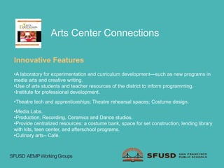 Arts Center Connections
Innovative Features
•A laboratory for experimentation and curriculum development—such as new programs in
media arts and creative writing.
•Use of arts students and teacher resources of the district to inform programming.
•Institute for professional development.
•Theatre tech and apprenticeships; Theatre rehearsal spaces; Costume design.
•Media Labs.
•Production, Recording, Ceramics and Dance studios.
•Provide centralized resources: a costume bank, space for set construction, lending library
with kits, teen center, and afterschool programs.
•Culinary arts– Café.
SFUSD AEMPWorkingGroups
 