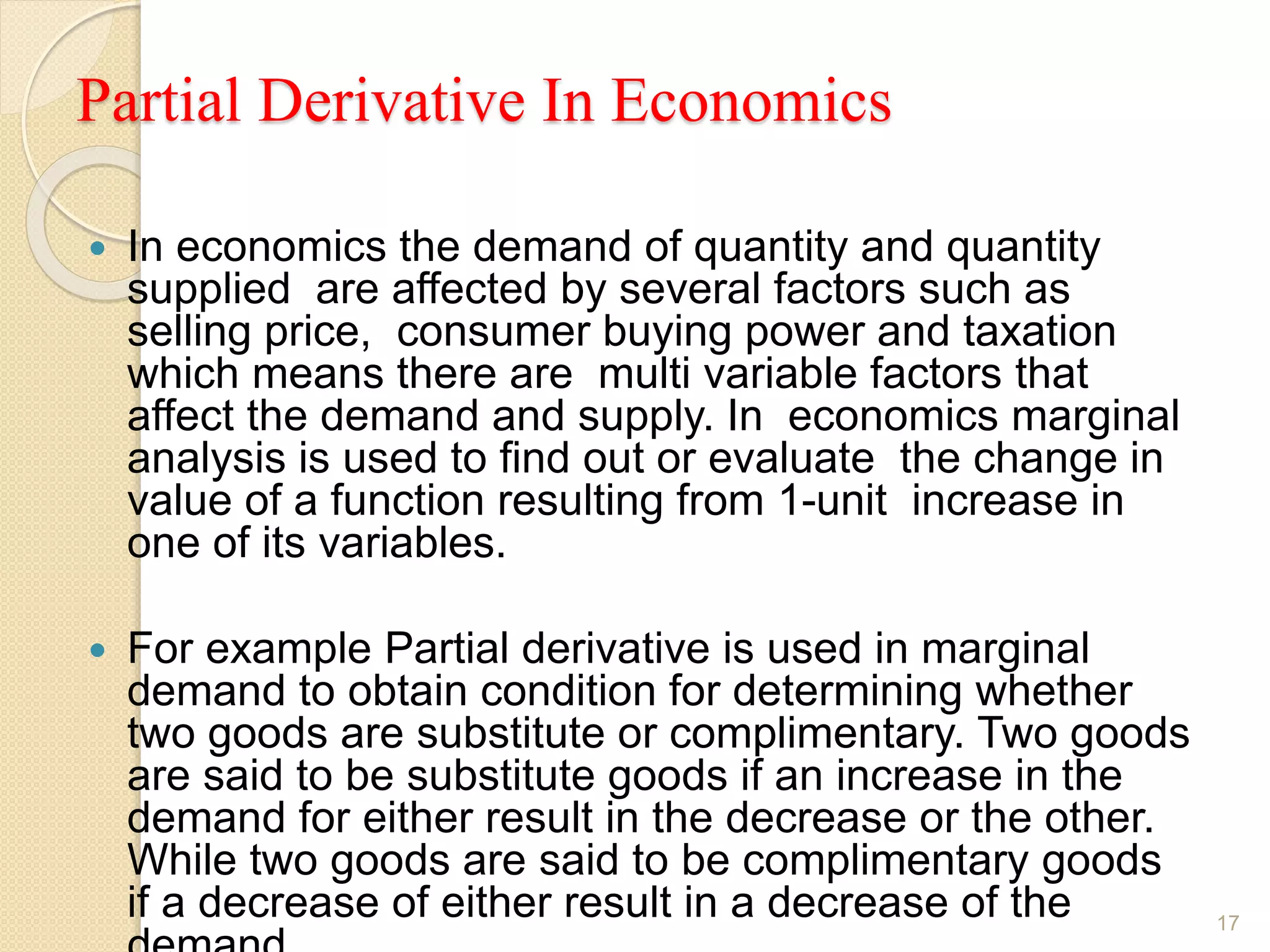Partial Derivative In Economics
 In economics the demand of quantity and quantity
supplied are affected by several factors such as
selling price, consumer buying power and taxation
which means there are multi variable factors that
affect the demand and supply. In economics marginal
analysis is used to find out or evaluate the change in
value of a function resulting from 1-unit increase in
one of its variables.
 For example Partial derivative is used in marginal
demand to obtain condition for determining whether
two goods are substitute or complimentary. Two goods
are said to be substitute goods if an increase in the
demand for either result in the decrease or the other.
While two goods are said to be complimentary goods
if a decrease of either result in a decrease of the 17
 