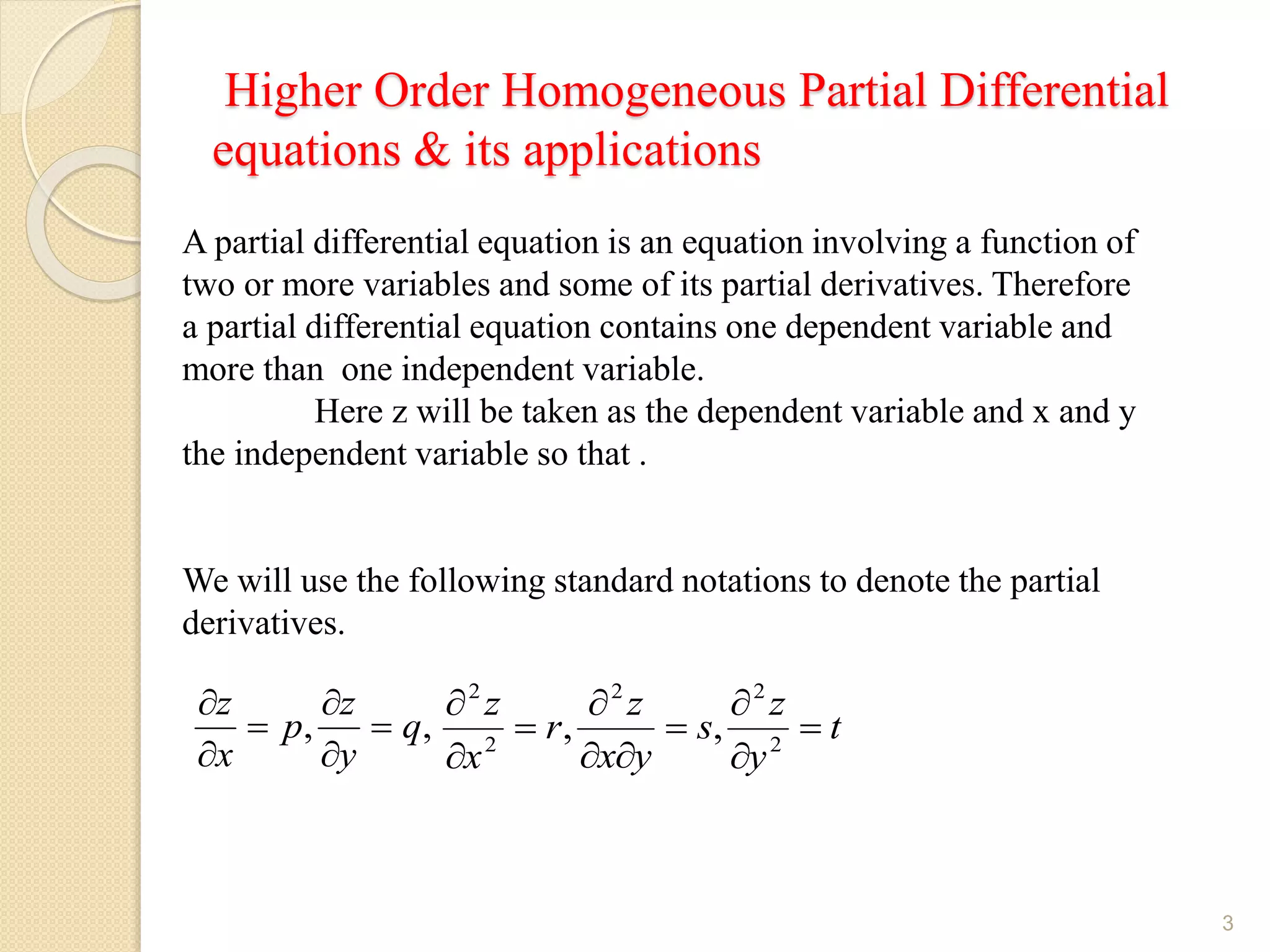 Higher Order Homogeneous Partial Differential
equations & its applications
A partial differential equation is an equation involving a function of
two or more variables and some of its partial derivatives. Therefore
a partial differential equation contains one dependent variable and
more than one independent variable.
Here z will be taken as the dependent variable and x and y
the independent variable so that .
We will use the following standard notations to denote the partial
derivatives.
,, q
y
z
p
x
z






t
y
z
s
yx
z
r
x
z









2
22
2
2
,,
3
 