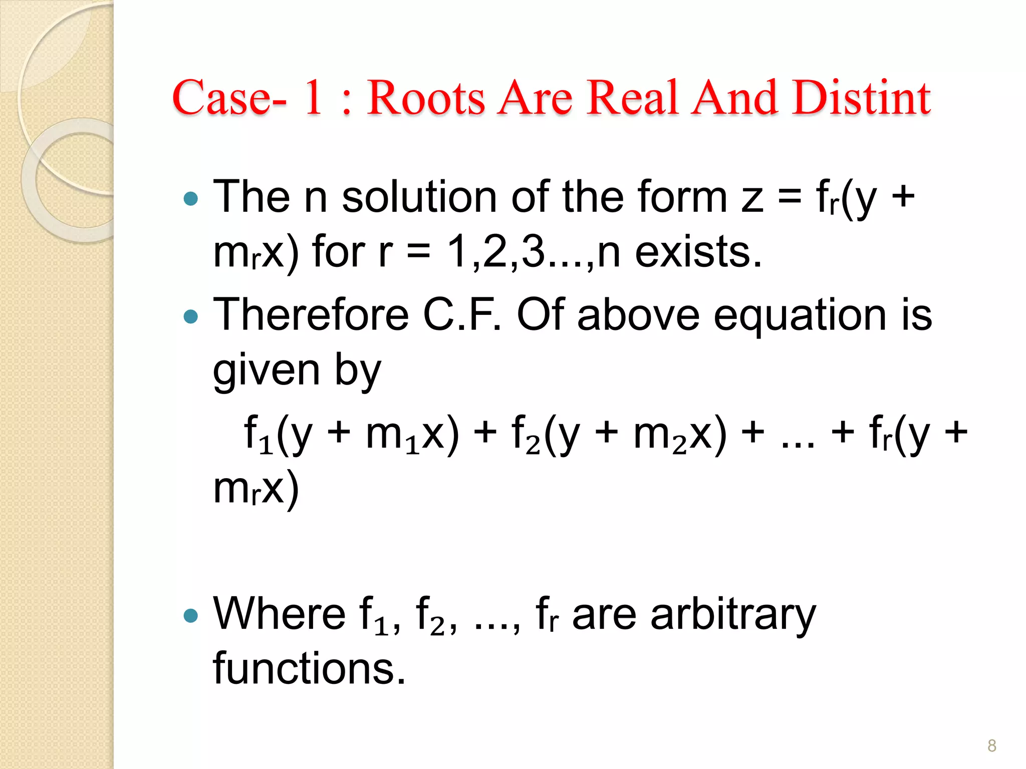 Case- 1 : Roots Are Real And Distint
 The n solution of the form z = fᵣ(y +
mᵣx) for r = 1,2,3...,n exists.
 Therefore C.F. Of above equation is
given by
f₁(y + m₁x) + f₂(y + m₂x) + ... + fᵣ(y +
mᵣx)
 Where f₁, f₂, ..., fᵣ are arbitrary
functions.
8
 