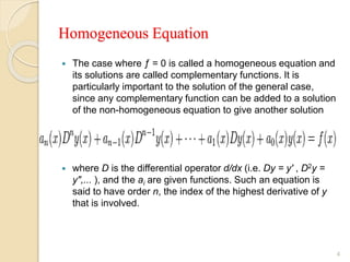 Homogeneous Equation
 The case where ƒ = 0 is called a homogeneous equation and
its solutions are called complementary functions. It is
particularly important to the solution of the general case,
since any complementary function can be added to a solution
of the non-homogeneous equation to give another solution
 where D is the differential operator d/dx (i.e. Dy = y' , D2y =
y",... ), and the ai are given functions. Such an equation is
said to have order n, the index of the highest derivative of y
that is involved.
4
 