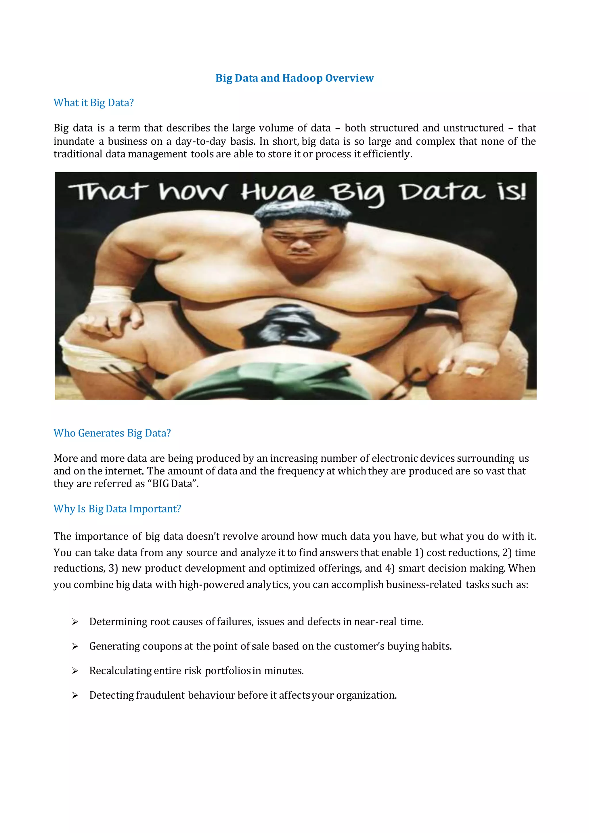 Big Data and Hadoop Overview
What it Big Data?
Big data is a term that describes the large volume of data – both structured and unstructured – that
inundate a business on a day-to-day basis. In short, big data is so large and complex that none of the
traditional data management tools are able to store it or process it efficiently.
Who Generates Big Data?
More and more data are being produced by an increasing number of electronic devices surrounding us
and on the internet. The amount of data and the frequency at whichthey are produced are so vast that
they are referred as “BIGData”.
Why Is Big Data Important?
The importance of big data doesn’t revolve around how much data you have, but what you do with it.
You can take data from any source and analyze it to find answers that enable 1) cost reductions, 2) time
reductions, 3) new product development and optimized offerings, and 4) smart decision making. When
you combine big data with high-powered analytics, you can accomplish business-related tasks such as:
 Determining root causes of failures, issues and defects in near-real time.
 Generating coupons at the point of sale based on the customer’s buying habits.
 Recalculating entire risk portfoliosin minutes.
 Detecting fraudulent behaviour before it affectsyour organization.
 