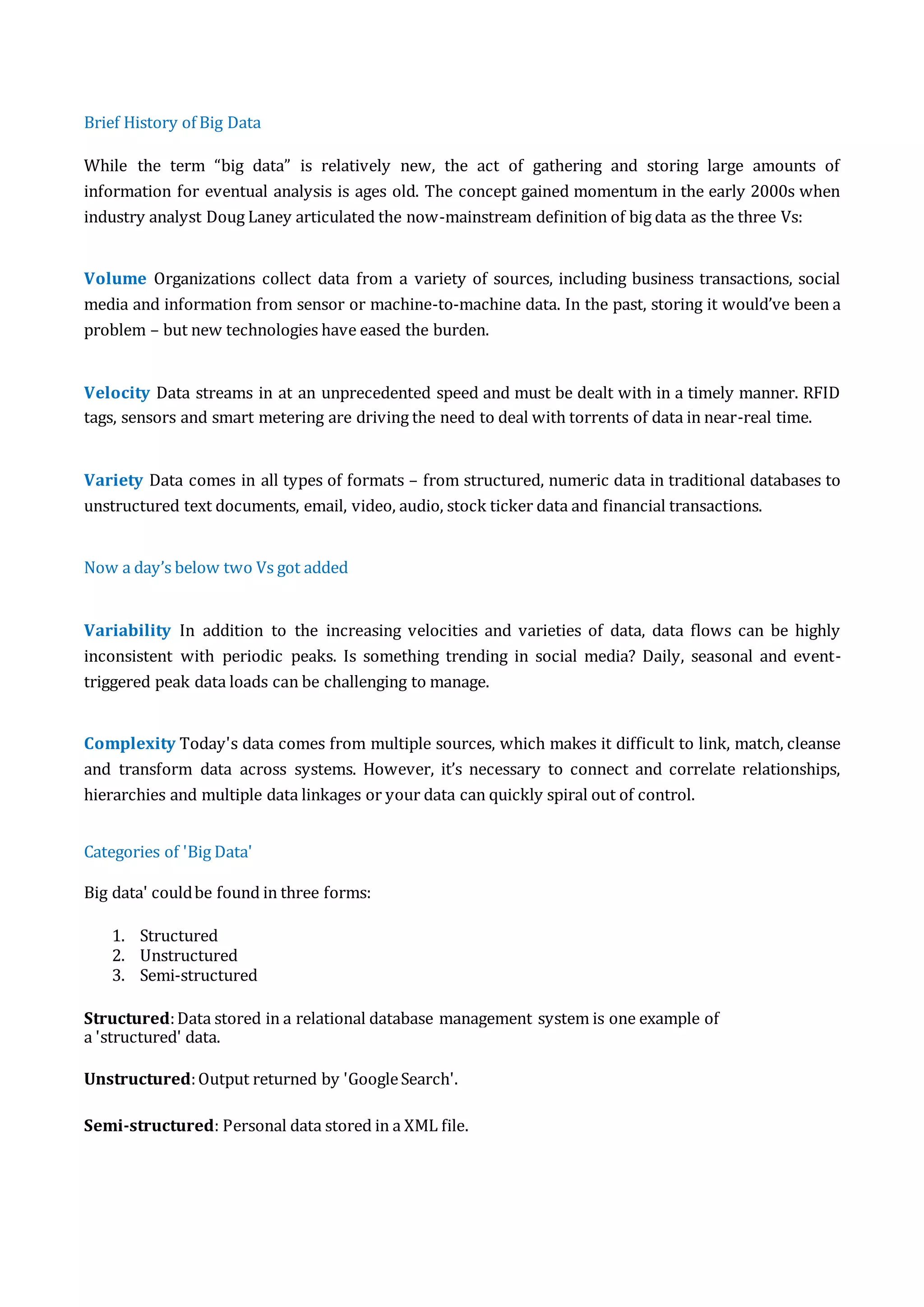 Brief History of Big Data
While the term “big data” is relatively new, the act of gathering and storing large amounts of
information for eventual analysis is ages old. The concept gained momentum in the early 2000s when
industry analyst Doug Laney articulated the now-mainstream definition of big data as the three Vs:
Volume Organizations collect data from a variety of sources, including business transactions, social
media and information from sensor or machine-to-machine data. In the past, storing it would’ve been a
problem – but new technologies have eased the burden.
Velocity Data streams in at an unprecedented speed and must be dealt with in a timely manner. RFID
tags, sensors and smart metering are driving the need to deal with torrents of data in near-real time.
Variety Data comes in all types of formats – from structured, numeric data in traditional databases to
unstructured text documents, email, video, audio, stock ticker data and financial transactions.
Now a day’s below two Vs got added
Variability In addition to the increasing velocities and varieties of data, data flows can be highly
inconsistent with periodic peaks. Is something trending in social media? Daily, seasonal and event-
triggered peak data loads can be challenging to manage.
Complexity Today's data comes from multiple sources, which makes it difficult to link, match, cleanse
and transform data across systems. However, it’s necessary to connect and correlate relationships,
hierarchies and multiple data linkages or your data can quickly spiral out of control.
Categories of 'Big Data'
Big data' couldbe found in three forms:
1. Structured
2. Unstructured
3. Semi-structured
Structured:Data stored in a relational database management system is one example of
a 'structured' data.
Unstructured:Output returned by 'GoogleSearch'.
Semi-structured: Personal data stored in a XML file.
 