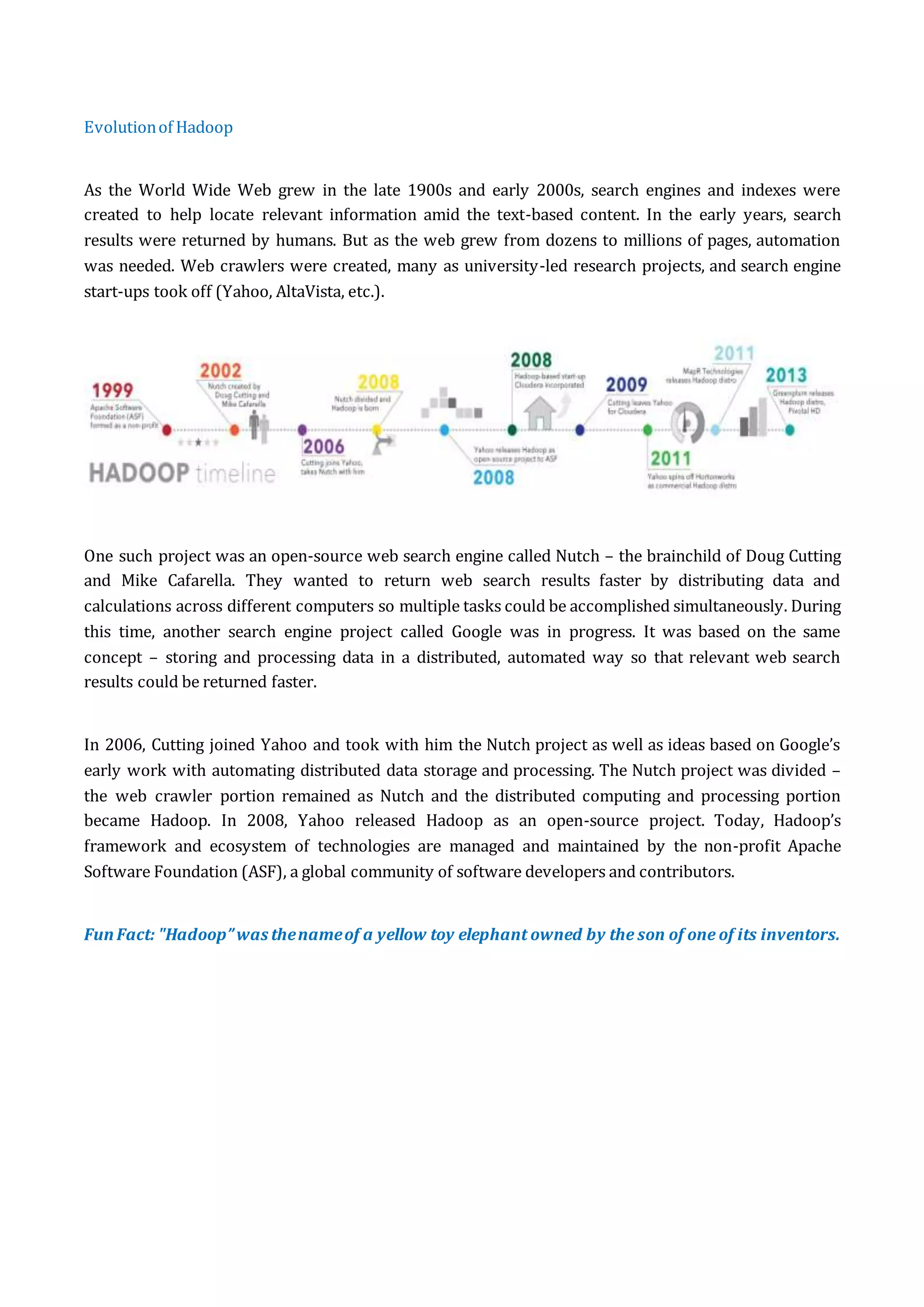 Evolutionof Hadoop
As the World Wide Web grew in the late 1900s and early 2000s, search engines and indexes were
created to help locate relevant information amid the text-based content. In the early years, search
results were returned by humans. But as the web grew from dozens to millions of pages, automation
was needed. Web crawlers were created, many as university-led research projects, and search engine
start-ups took off (Yahoo, AltaVista, etc.).
One such project was an open-source web search engine called Nutch – the brainchild of Doug Cutting
and Mike Cafarella. They wanted to return web search results faster by distributing data and
calculations across different computers so multiple tasks could be accomplished simultaneously. During
this time, another search engine project called Google was in progress. It was based on the same
concept – storing and processing data in a distributed, automated way so that relevant web search
results could be returned faster.
In 2006, Cutting joined Yahoo and took with him the Nutch project as well as ideas based on Google’s
early work with automating distributed data storage and processing. The Nutch project was divided –
the web crawler portion remained as Nutch and the distributed computing and processing portion
became Hadoop. In 2008, Yahoo released Hadoop as an open-source project. Today, Hadoop’s
framework and ecosystem of technologies are managed and maintained by the non-profit Apache
Software Foundation (ASF), a global community of software developers and contributors.
FunFact: "Hadoop”was thenameof a yellow toy elephant owned by the son of one of its inventors.
 