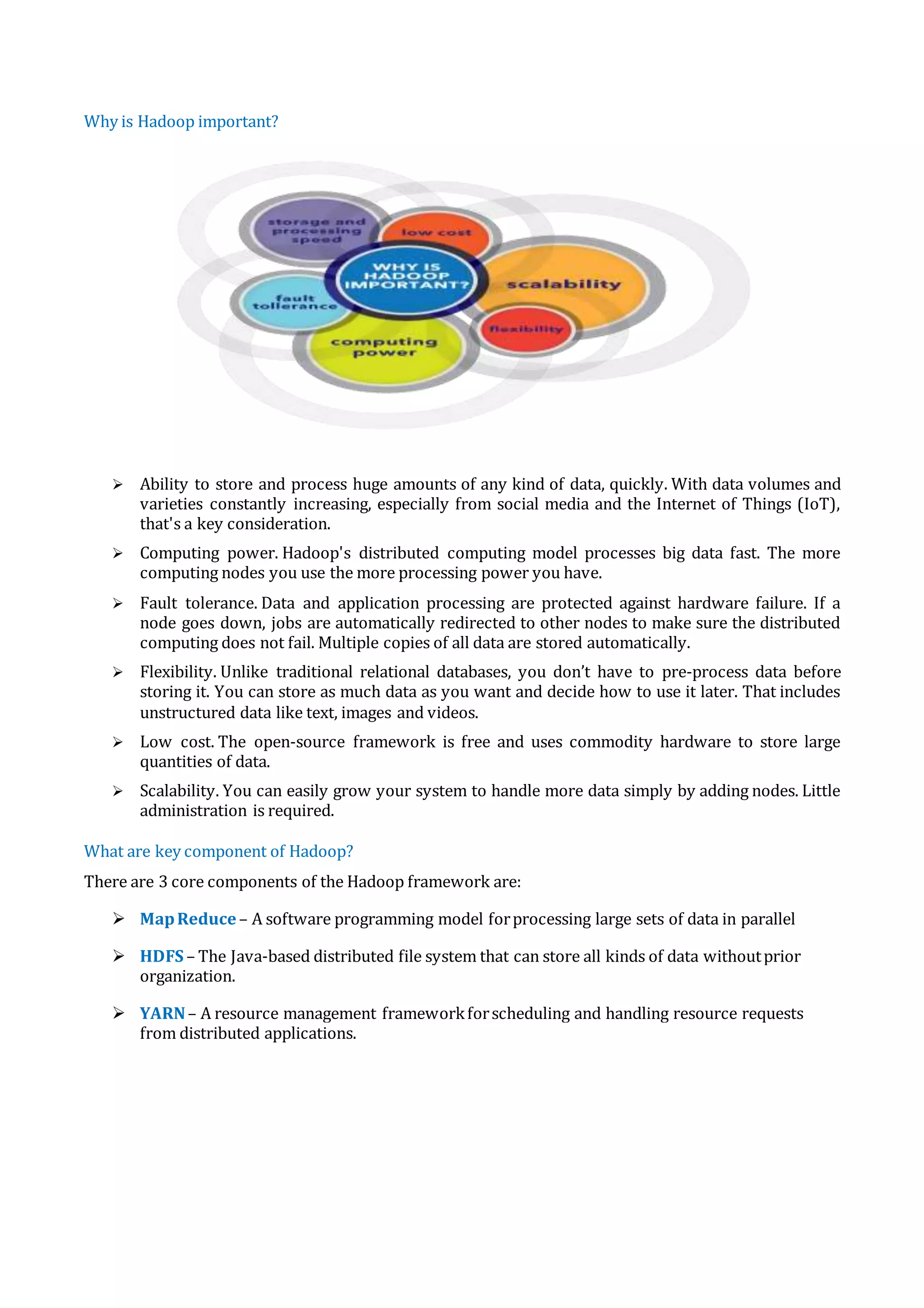 Why is Hadoop important?
 Ability to store and process huge amounts of any kind of data, quickly. With data volumes and
varieties constantly increasing, especially from social media and the Internet of Things (IoT),
that's a key consideration.
 Computing power. Hadoop's distributed computing model processes big data fast. The more
computing nodes you use the more processing power you have.
 Fault tolerance. Data and application processing are protected against hardware failure. If a
node goes down, jobs are automatically redirected to other nodes to make sure the distributed
computing does not fail. Multiple copies of all data are stored automatically.
 Flexibility. Unlike traditional relational databases, you don’t have to pre-process data before
storing it. You can store as much data as you want and decide how to use it later. That includes
unstructured data like text, images and videos.
 Low cost. The open-source framework is free and uses commodity hardware to store large
quantities of data.
 Scalability. You can easily grow your system to handle more data simply by adding nodes. Little
administration is required.
What are key component of Hadoop?
There are 3 core components of the Hadoop framework are:
 MapReduce– A software programming model forprocessing large sets of data in parallel
 HDFS – The Java-based distributed file system that can store all kinds of data withoutprior
organization.
 YARN– A resource management frameworkforscheduling and handling resource requests
from distributed applications.
 