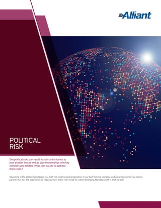 Geopolitical risks can result in substantial losses to
your bottom line as well as your relationships with key
investors and lenders. What can you do to address
these risks?
Operating in the global marketplace is a high-risk, high-reward proposition. In our fast-moving, complex, and uncertain world, you need a
partner that has the experience to help you meet these risks head-on. Alliant Emerging Markets (AEM) is that partner.
POLITICAL
RISK
 