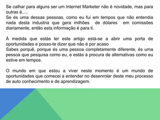 Se calhar para alguns ser um Internet Marketer não é novidade, mas para
outras é.....
Se és uma dessas pessoas, como eu fui em tempos que não entendia
nada desta industria que gera milhões de dólares em comissões
diariamente, então esta informação é para ti.
À medida que estás ler este artigo está-se a abrir uma porta de
oportunidades e posso-te dizer que não é por acaso
Sabes porquê, porque és uma pessoa completamente diferente, és uma
pessoa que pesquisa como eu, e estás à procura de alternativas como eu
estive em tempos.
O mundo em que estou a viver neste momento é um mundo de
oportunidades que comecei a entender no desenrolar deste meu processo
de auto conhecimento e de aprendizagem.
 