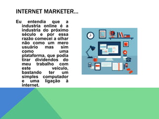 Eu entendia que a
industria online é a
industria do próximo
século e por essa
razão comecei a olhar
não como um mero
usuário mas sim
como uma
plataforma, que podia
tirar dividendos do
meu trabalho com
este veículo,
bastando ter um
simples computador
e uma ligação à
internet.
INTERNET MARKETER…
 
