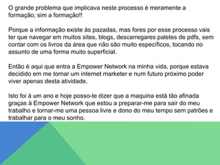 O grande problema que implicava neste processo é meramente a
formação; sim a formação!!
Porque a informação existe às pazadas, mas fores por esse processo vais
ter que navegar em muitos sites, blogs, descarregares paletes de pdfs, sem
contar com os livros da área que não são muito específicos, tocando no
assunto de uma forma muito superficial.
Então é aqui que entra a Empower Network na minha vida, porque estava
decidido em me tornar um internet marketer e num futuro próximo poder
viver apenas desta atividade.
Isto foi à um ano e hoje posso-te dizer que a maquina está tão afinada
graças à Empower Network que estou a preparar-me para sair do meu
trabalho e tornar-me uma pessoa livre e dono do meu tempo sem patrões e
trabalhar para o meu sonho.
 