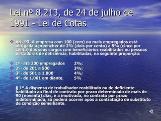 Lei nº 8.213, de 24 de julho de 1991 - Lei de Cotas Art. 93. A empresa com 100 (cem) ou mais empregados está obrigada a preencher de 2% (dois por cento) a 5% (cinco por cento) dos seus cargos com beneficiários reabilitados ou pessoas portadoras de deficiência, habilitadas, na seguinte proporção: 1º- até 200 empregados 2%; 2º- de 201 a 500 3%; 3º- de 501 a 1.000 4%; 4º- de 1.001 em diante.  5% § 1º A dispensa de trabalhador reabilitado ou de deficiente habilitado ao final de contrato por prazo determinado de mais de 90 (noventa) dias, e a imotivada, no contrato por prazo indeterminado, só poderá ocorrer após a contratação de substituto de condição semelhante . 
