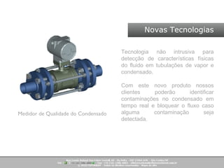 Novas Tecnologias Medidor de Qualidade do Condensado Tecnologia não intrusiva para detecção de características físicas do fluido em tubulações de vapor e condensado.  Com este novo produto nossos clientes poderão identificar contaminações no condensado em tempo real e bloquear o fluxo caso alguma contaminação seja detectada.  