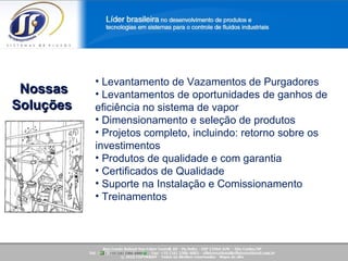 Saiba mais sobre a nossa empresa! Nossas Soluções  Levantamento de Vazamentos de Purgadores Levantamentos de oportunidades de ganhos de eficiência no sistema de vapor Dimensionamento e seleção de produtos  Projetos completo, incluindo: retorno sobre os investimentos Produtos de qualidade e com garantia  Certificados de Qualidade Suporte na Instalação e Comissionamento Treinamentos  