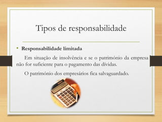 Tipos de responsabilidade
• Responsabilidade limitada
Em situação de insolvência e se o património da empresa
não for suficiente para o pagamento das dívidas.
O património dos empresários fica salvaguardado.
 