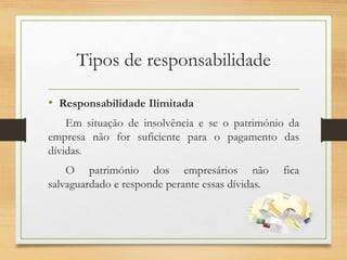 Tipos de responsabilidade
• Responsabilidade Ilimitada
Em situação de insolvência e se o património da
empresa não for suficiente para o pagamento das
dívidas.
O património dos empresários não fica
salvaguardado e responde perante essas dívidas.
 