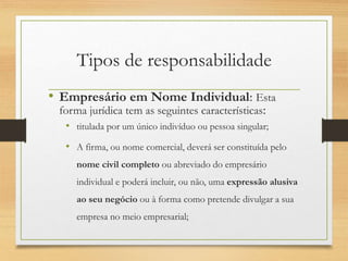 Tipos de responsabilidade
• Empresário em Nome Individual: Esta
forma jurídica tem as seguintes características:
• titulada por um único indivíduo ou pessoa singular;
• A firma, ou nome comercial, deverá ser constituída pelo
nome civil completo ou abreviado do empresário
individual e poderá incluir, ou não, uma expressão alusiva
ao seu negócio ou à forma como pretende divulgar a sua
empresa no meio empresarial;
 