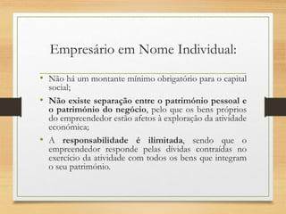 Empresário em Nome Individual:
• Não há um montante mínimo obrigatório para o capital
social;
• Não existe separação entre o património pessoal e
o património do negócio, pelo que os bens próprios
do empreendedor estão afetos à exploração da atividade
económica;
• A responsabilidade é ilimitada, sendo que o
empreendedor responde pelas dívidas contraídas no
exercício da atividade com todos os bens que integram
o seu património.
 