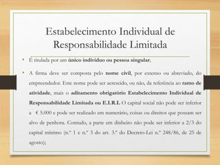 Estabelecimento Individual de
Responsabilidade Limitada
• É titulada por um único indivíduo ou pessoa singular;
• A firma deve ser composta pelo nome civil, por extenso ou abreviado, do
empreendedor. Este nome pode ser acrescido, ou não, da referência ao ramo de
atividade, mais o aditamento obrigatório Estabelecimento Individual de
Responsabilidade Limitada ou E.I.R.L O capital social não pode ser inferior
a € 5.000 e pode ser realizado em numerário, coisas ou direitos que possam ser
alvo de penhora. Contudo, a parte em dinheiro não pode ser inferior a 2/3 do
capital mínimo (n.º 1 e n.º 3 do art. 3.º do Decreto-Lei n.º 248/86, de 25 de
agosto);
 