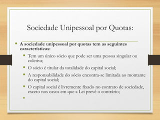 Sociedade Unipessoal por Quotas:
 A sociedade unipessoal por quotas tem as seguintes
características:
 Tem um único sócio que pode ser uma pessoa singular ou
coletiva;
 O sócio é titular da totalidade do capital social;
 A responsabilidade do sócio encontra-se limitada ao montante
do capital social;
 O capital social é livremente fixado no contrato de sociedade,
exceto nos casos em que a Lei prevê o contrário;

 