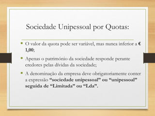 Sociedade Unipessoal por Quotas:
 O valor da quota pode ser variável, mas nunca inferior a €
1,00;
 Apenas o património da sociedade responde perante
credores pelas dívidas da sociedade;
 A denominação da empresa deve obrigatoriamente conter
a expressão “sociedade unipessoal” ou “unipessoal”
seguida de “Limitada” ou “Lda”.
 