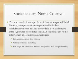 Sociedade em Nome Coletivo:
 Permite constituir um tipo de sociedade de responsabilidade
ilimitada, em que os sócios respondem ilimitada e
subsidiariamente em relação à sociedade e solidariamente
entre si, perante os credores sociais. A sociedade em nome
coletivo tem as seguintes características:
 Tem um mínimo de dois sócios;
 Admite sócios de indústria;
 Não exige um montante mínimo obrigatório para o capital social;
 