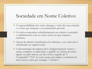 Sociedade em Nome Coletivo:
 A responsabilidade dos sócios abrange o valor das suas entradas
e os bens que integram o seu património pessoal;
 Os sócios respondem subsidiariamente em relação à sociedade
e solidariamente com os outros sócios no que respeita a
credores;
 Apesar de admitir contribuições de indústria, o seu valor não é
considerado no capital social;
 A denominação da empresa deve obrigatoriamente conter o
nome, completo ou abreviado, o apelido ou a firma de todos,
alguns ou, pelo menos, um dos sócios, seguido de "e
Companhia", "Cia" ou outro nome que indicie a existência de
mais sócios, como por exemplo “e Irmãos”.
 