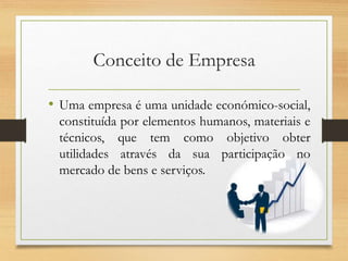 Conceito de Empresa
• Uma empresa é uma unidade económico-social,
constituída por elementos humanos, materiais e
técnicos, que tem como objetivo obter
utilidades através da sua participação no
mercado de bens e serviços.
 