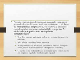 • Permite criar um tipo de sociedade adequado para quem
pretende desenvolver uma atividade económica com duas
ou mais pessoas singulares e/ou coletivas e em que o
capital social da empresa esteja dividido por quotas. A
sociedade por quotas tem as seguintes
características:
• Tem dois ou mais sócios que podem ser pessoas singulares ou
coletivas;
• Não admite contribuições de indústria;
• A responsabilidade dos sócios encontra-se limitada ao capital
social, exceto nos casos em que a Lei prevê o contrário;
• O capital social pode ser fixado livremente pelos sócios, exceto
em empresas reguladas por legislação especial;
 