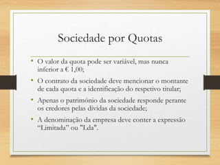 Sociedade por Quotas
• O valor da quota pode ser variável, mas nunca
inferior a € 1,00;
• O contrato da sociedade deve mencionar o montante
de cada quota e a identificação do respetivo titular;
• Apenas o património da sociedade responde perante
os credores pelas dívidas da sociedade;
• A denominação da empresa deve conter a expressão
“Limitada” ou "Lda".
 