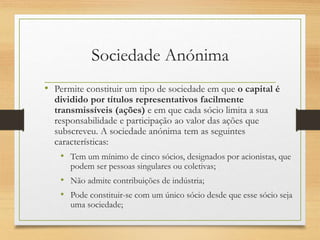 Sociedade Anónima
• Permite constituir um tipo de sociedade em que o capital é
dividido por títulos representativos facilmente
transmissíveis (ações) e em que cada sócio limita a sua
responsabilidade e participação ao valor das ações que
subscreveu. A sociedade anónima tem as seguintes
características:
• Tem um mínimo de cinco sócios, designados por acionistas, que
podem ser pessoas singulares ou coletivas;
• Não admite contribuições de indústria;
• Pode constituir-se com um único sócio desde que esse sócio seja
uma sociedade;
 