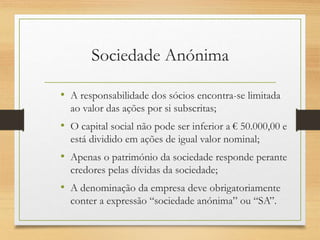 Sociedade Anónima
• A responsabilidade dos sócios encontra-se limitada
ao valor das ações por si subscritas;
• O capital social não pode ser inferior a € 50.000,00 e
está dividido em ações de igual valor nominal;
• Apenas o património da sociedade responde perante
credores pelas dívidas da sociedade;
• A denominação da empresa deve obrigatoriamente
conter a expressão “sociedade anónima” ou “SA”.
 