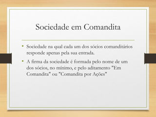 Sociedade em Comandita
• Sociedade na qual cada um dos sócios comanditários
responde apenas pela sua entrada.
• A firma da sociedade é formada pelo nome de um
dos sócios, no mínimo, e pelo aditamento "Em
Comandita" ou "Comandita por Ações"
 