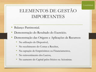 ELEMENTOS DE GESTÃO
IMPORTANTES
• Balanço Patrimonial.
• Demonstração do Resultado do Exercício.
• Demonstração das Origens e Aplicações de Recursos:
• Na utilização do Disponível,
• No recebimento do Contas a Receber,
• Na captação de Empréstimos ou Financiamentos,
• No reinvestimento dos Lucros,
• No aumento do Capital pelos Sócios ou Acionistas.
Contabilidade
 