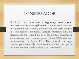CONSERVADOR
• O cliente conservador tem a segurança como ponto
decisivo para as suas aplicações. Embora você possa ser
um investidor conservador, pode investir uma parte pequena
dos seus recursos em Renda Variável. Mantendo uma alta
percentagem em Renda Fixa, você não perde o essencial da
sua estratégia. Você também pode colocar 100% dos seus
investimentos em Renda Fixa. Este tipo de estratégia
também pode ser usada para investimentos de curto prazo,
nos quais você não pode arriscar o seu património.
 