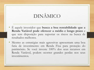 DINÂMICO
• É aquele investidor que busca a boa rentabilidade que a
Renda Variável pode oferecer a médio e longo prazo e
que tem disposição para suportar os riscos na busca de
resultados melhores.
• Mesmo as estratégias mais agressivas apresentam uma boa
fatia de investimento em Renda Fixa para proteção do
património. Se você investe 100% dos seus recursos em
Renda Variável, podem ocorrer grandes perdas nos seus
investimentos.
 