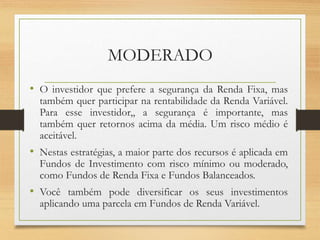 MODERADO
• O investidor que prefere a segurança da Renda Fixa, mas
também quer participar na rentabilidade da Renda Variável.
Para esse investidor,, a segurança é importante, mas
também quer retornos acima da média. Um risco médio é
aceitável.
• Nestas estratégias, a maior parte dos recursos é aplicada em
Fundos de Investimento com risco mínimo ou moderado,
como Fundos de Renda Fixa e Fundos Balanceados.
• Você também pode diversificar os seus investimentos
aplicando uma parcela em Fundos de Renda Variável.
 