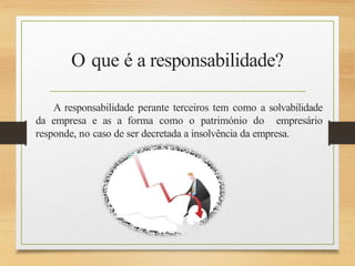 O que é a responsabilidade?
A responsabilidade perante terceiros tem como a solvabilidade
da empresa e as a forma como o património do empresário
responde, no caso de ser decretada a insolvência da empresa.
 