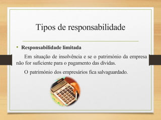 Tipos de responsabilidade
• Responsabilidade limitada
Em situação de insolvência e se o património da empresa
não for suficiente para o pagamento das dívidas.
O património dos empresários fica salvaguardado.
 